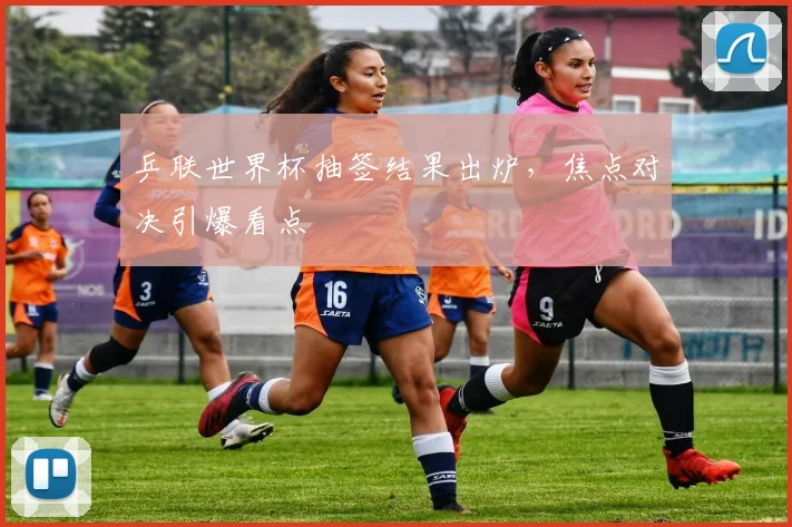 乒联世界杯抽签结果出炉，焦点对决引爆看点