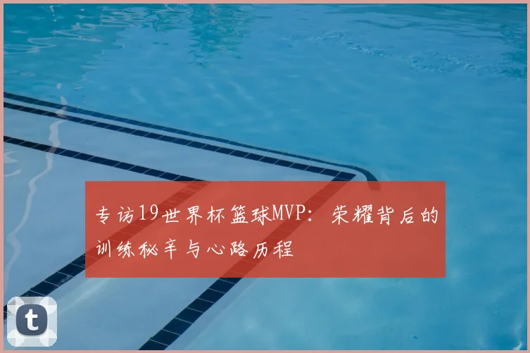 专访19世界杯篮球MVP:荣耀背后的训练秘辛与心路历程