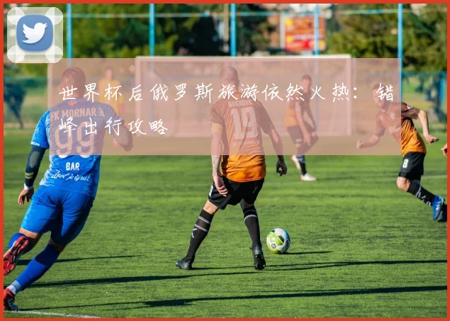 世界杯后俄罗斯旅游依然火热:错峰出行攻略