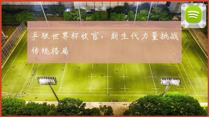 乒联世界杯收官，新生代力量挑战传统格局