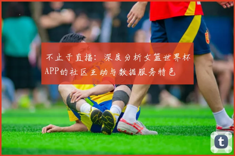 不止于直播：深度分析女篮世界杯APP的社区互动与数据服务特色