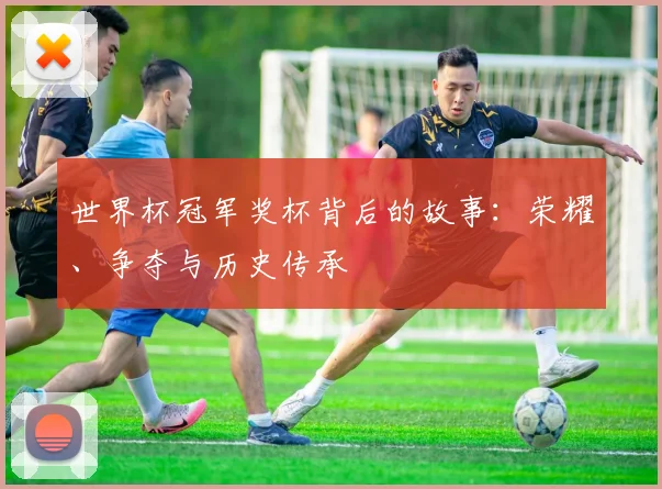 世界杯冠军奖杯背后的故事:荣耀、争夺与历史传承
