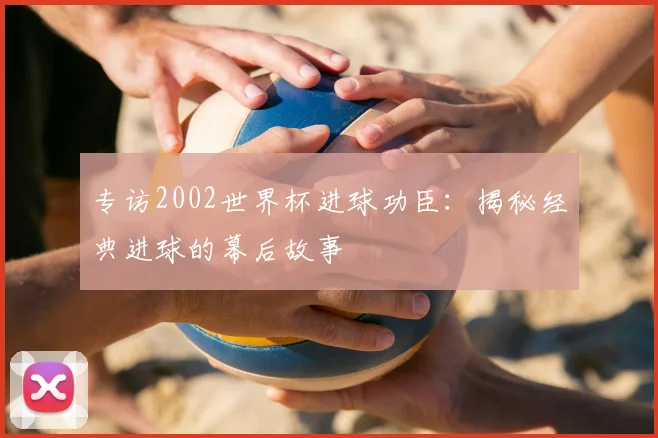 专访2002世界杯进球功臣：揭秘经典进球的幕后故事