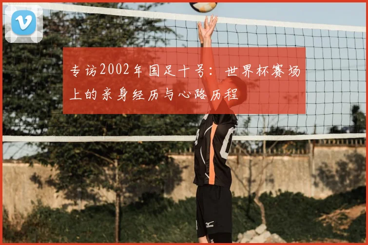 专访2002年国足十号：世界杯赛场上的亲身经历与心路历程