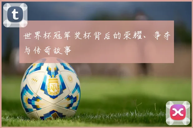 世界杯冠军奖杯背后的荣耀、争夺与传奇故事