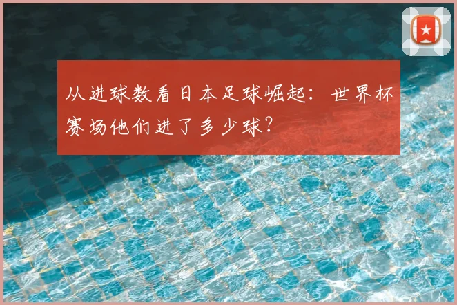 从进球数看日本足球崛起:世界杯赛场他们进了多少球?