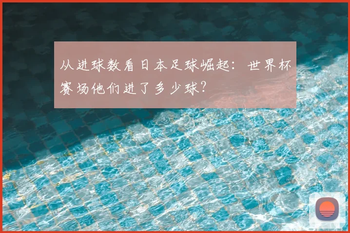 从进球数看日本足球崛起:世界杯赛场他们进了多少球?
