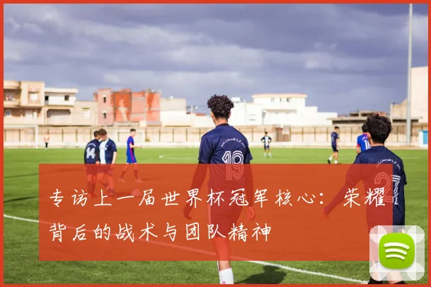 专访上一届世界杯冠军核心:荣耀背后的战术与团队精神