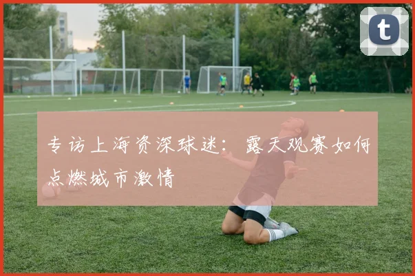 专访上海资深球迷：露天观赛如何点燃城市激情