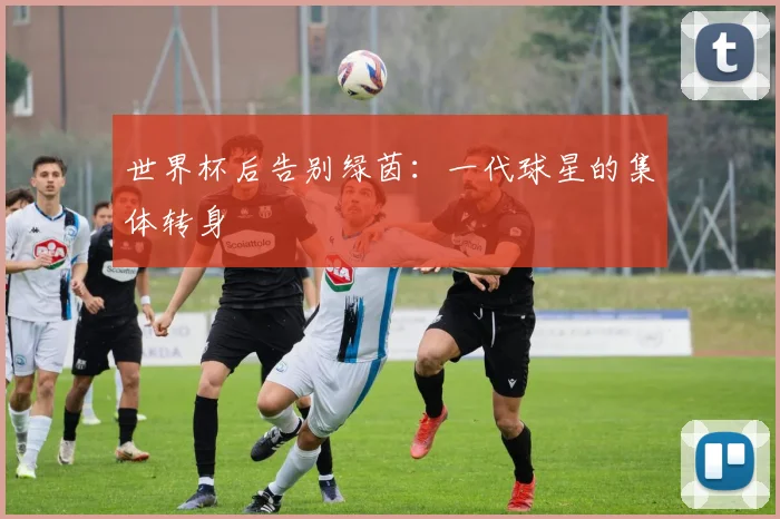 世界杯后告别绿茵：一代球星的集体转身