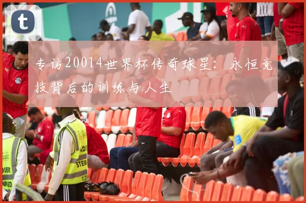 专访20014世界杯传奇球星:永恒竞技背后的训练与人生