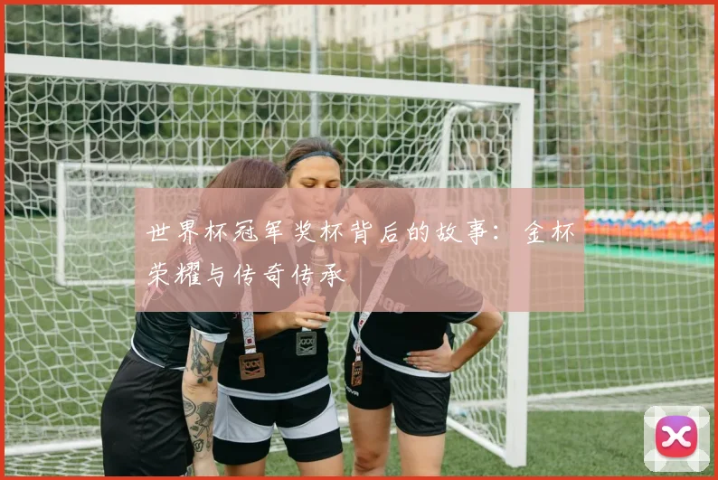 世界杯冠军奖杯背后的故事:金杯荣耀与传奇传承