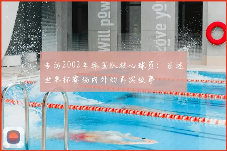 专访2002年韩国队核心球员:亲述世界杯赛场内外的真实故事