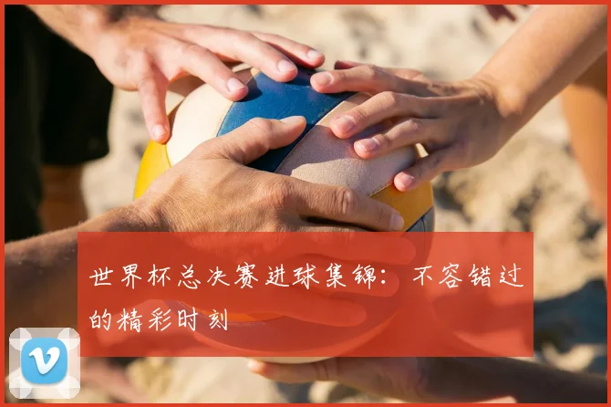 世界杯总决赛进球集锦:不容错过的精彩时刻