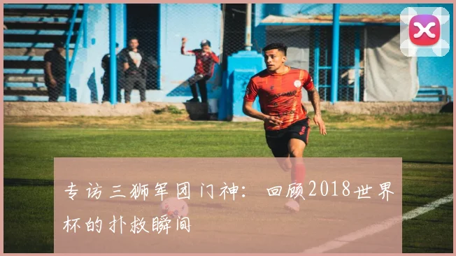 专访三狮军团门神：回顾2018世界杯的扑救瞬间
