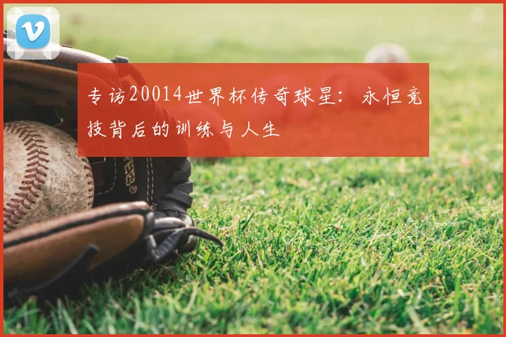 专访20014世界杯传奇球星:永恒竞技背后的训练与人生