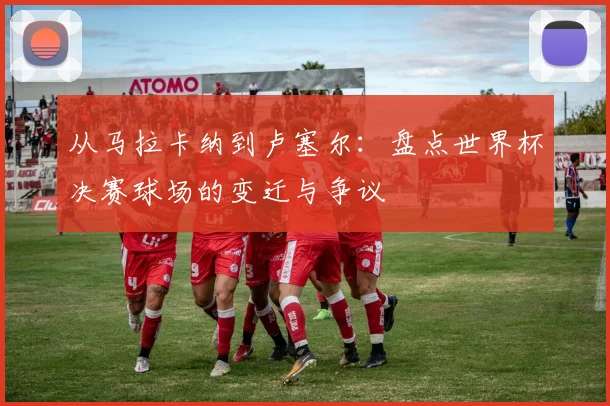 从马拉卡纳到卢塞尔：盘点世界杯决赛球场的变迁与争议