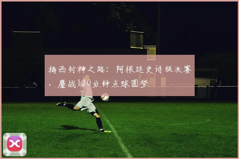 梅西封神之路：阿根廷史诗级决赛，鏖战120分钟点球圆梦